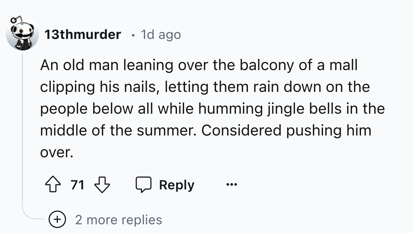 number - 13thmurder . 1d ago An old man leaning over the balcony of a mall clipping his nails, letting them rain down on the people below all while humming jingle bells in the middle of the summer. Considered pushing him over. 71 2 more replies